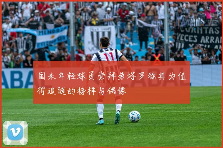 国米年轻球员崇拜劳塔罗称其为值得追随的榜样与偶像